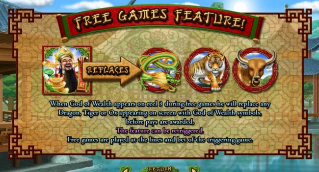When God of Wealth appears on reel 3 during free games he will replace any Dragon, Tiger or Ox appearing on screen with God of Wealth symbols, before pays are awarded. The feature can be retriggered. Free games are played at the lines and bet of the trigg
